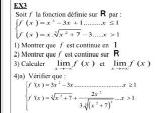 EX3 
Soit la fonction définie sur R par :
beginarrayl f(x)=x^3-3x+1.......x≤ 1 f(x)=x.sqrt[3](x^2+7)-3....x>1endarray.
1) Montrer que f est continue en 1
2) Montrer que ∫ est continue sur R
3) Calculer limlimits _xto -∈fty f(x) et limlimits _xto +∈fty f(x)
4)a) Vérifier que :
beginarrayl f(x)=3x^2-3x_ x≥ 1 f(x)=sqrt[3](x^2+7)+frac 2x^23sqrt[3]((x^2+7)^2)-x>1endarray.