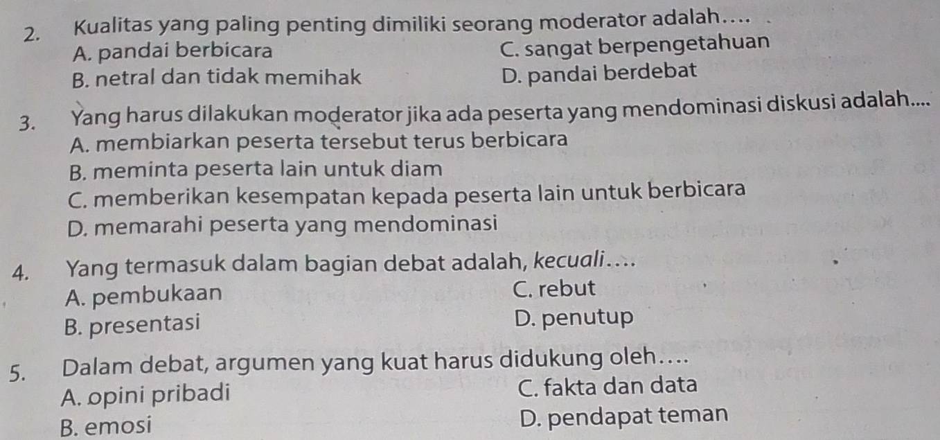 Kualitas yang paling penting dimiliki seorang moderator adalah…
A. pandai berbicara
C. sangat berpengetahuan
B. netral dan tidak memihak D. pandai berdebat
3. Yang harus dilakukan moderator jika ada peserta yang mendominasi diskusi adalah.....
A. membiarkan peserta tersebut terus berbicara
B. meminta peserta lain untuk diam
C. memberikan kesempatan kepada peserta lain untuk berbicara
D. memarahi peserta yang mendominasi
4. Yang termasuk dalam bagian debat adalah, kecuali…
A. pembukaan C. rebut
B. presentasi D. penutup
5. Dalam debat, argumen yang kuat harus didukung oleh…
A. opini pribadi C. fakta dan data
B. emosi D. pendapat teman