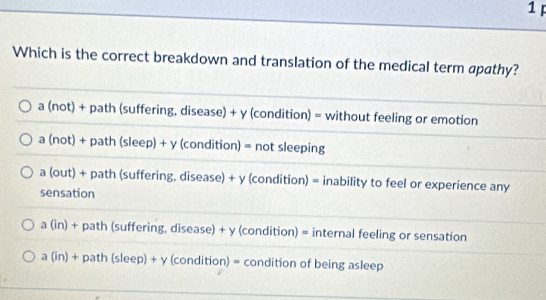 Which is the correct breakdown and translation of the medical term apathy?
a (not) + path (suffering, disease) + y (condition) = without feeling or emotion
a (not) + path (sleep) + y (condition) = not sleeping
a (out) + path (suffering, disease) + y (condition) = inability to feel or experience any
sensation
a (in) + path (suffering, disease) + y (condition) = internal feeling or sensation
a (in) + path (sleep) + y (condition) = condition of being asleep