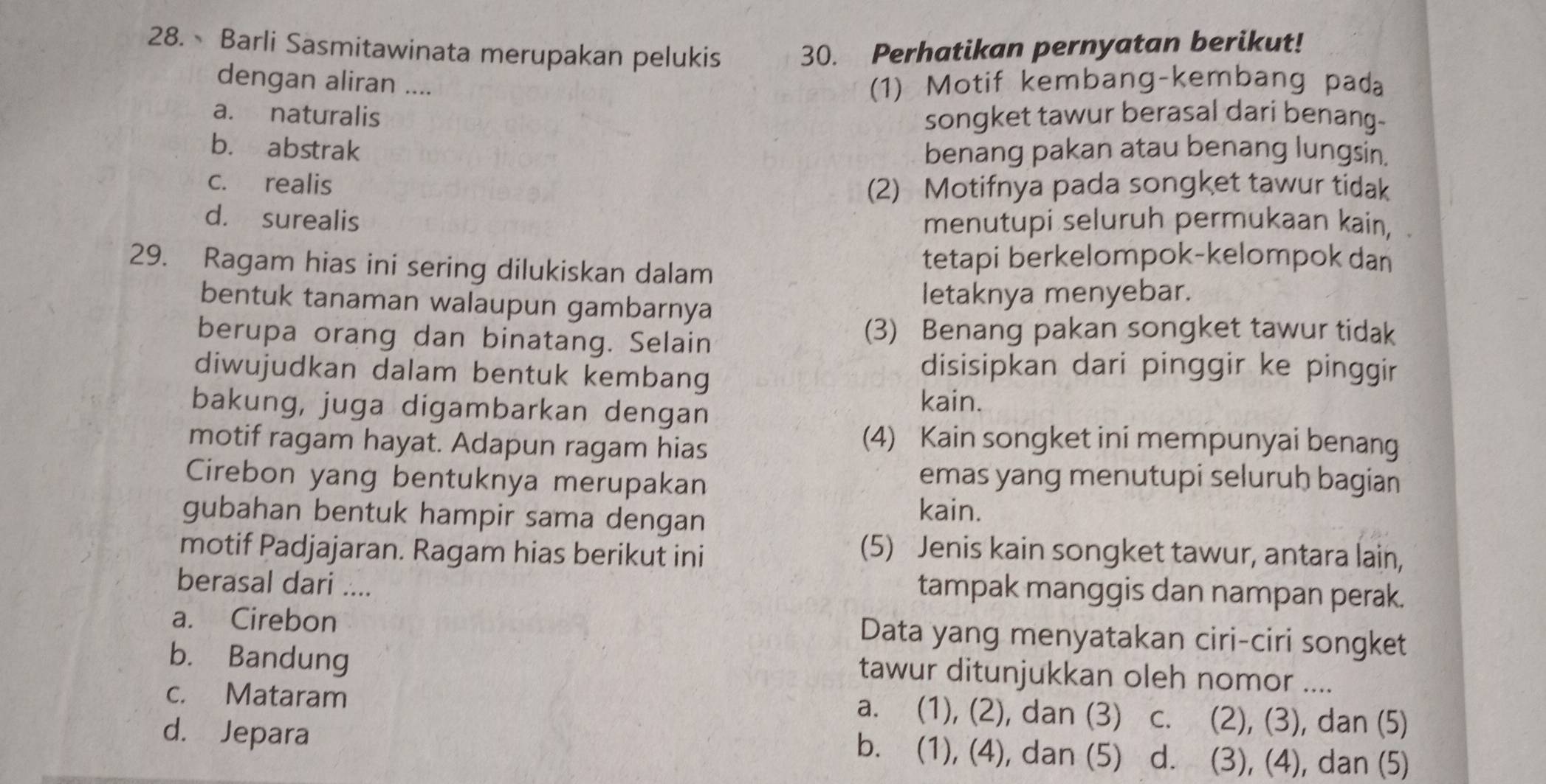 Barli Sasmitawinata merupakan pelukis 30. Perhatikan pernyatan berikut!
dengan aliran .... (1) Motif kembang-kembang pada
a. naturalis songket tawur berasal dari benang-
b. abstrak benang pakan atau benang lungsin.
c. realis
(2) Motifnya pada songket tawur tidak
d. surealis menutupi seluruh permukaan kain, .
29. Ragam hias ini sering dilukiskan dalam
tetapi berkelompok-kelompok dan
bentuk tanaman walaupun gambarnya letaknya menyebar.
berupa orang dan binatang. Selain
(3) Benang pakan songket tawur tidak
diwujudkan dalam bentuk kembang
disisipkan dari pinggir ke pinggir
bakung, juga digambarkan dengan
kain.
motif ragam hayat. Adapun ragam hias
(4) Kain songket ini mempunyai benang
Cirebon yang bentuknya merupakan
emas yang menutupi seluruh bagian
gubahan bentuk hampir sama dengan
kain.
motif Padjajaran. Ragam hias berikut ini (5) Jenis kain songket tawur, antara lain,
berasal dari ....
tampak manggis dan nampan perak.
a. Cirebon Data yang menyatakan ciri-ciri songket
b. Bandung
tawur ditunjukkan oleh nomor ....
c. Mataram a. (1), (2), dan (3) c. (2), (3), dan (5)
d. Jepara b. (1), (4), dan (5) d. (3), (4), dan (5)