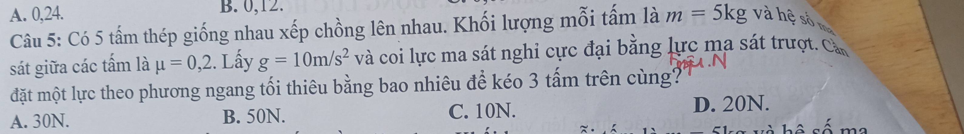 A. 0, 24. B. 0, 12.
Câu 5: Có 5 tấm thép giống nhau xếp chồng lên nhau. Khối lượng mỗi tấm là m=5kg và hệ số ma
sát giữa các tấm là mu =0,2. Lấy g=10m/s^2 và coi lực ma sát nghỉ cực đại bằng lực ma sát trượt. Cần
đặt một lực theo phương ngang tối thiêu bằng bao nhiêu để kéo 3 tấm trên cùng?
A. 30N. B. 50N.
C. 10N.
D. 20N.