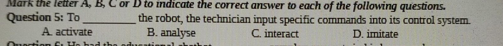 Mark the letter A, B, C or D to indicate the correct answer to each of the following questions.
Question 5: To _the robot, the technician input specific commands into its control system.
A activate B. analyse C. interact D. imitate