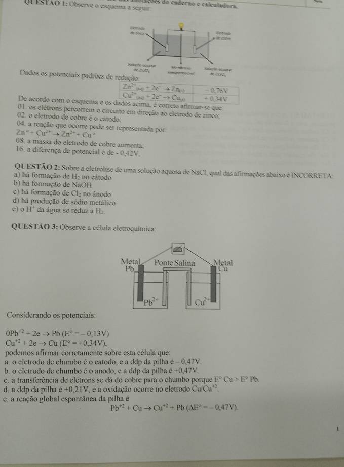 mablações do caderno e calculadora.
QUESTÃO 1: Observe o esquema a seguir
Dados os potenciais padrões de
De acordo com o esquema émar-se que:
01. os elétrons percorrem o circuito em direção ao eletrodo de zinco;
02. o eletrodo de cobre é o cátodo;
04. a reação que ocorre pode ser representada por:
Zn°+Cu^(2+)to Zn^(2+)+Cu°
08. a massa do eletrodo de cobre aumenta;
16. a diferença de potencial é de - 0,42V.
QUESTÃO 2: Sobre a eletrólise de uma solução aquosa de NaCI, qual das afirmações abaixo é INCORRETA;
a) há formação de H₂ no cátodo
b) há formação de NaOH
c) há formação de Cl₂ no ânodo
d) há produção de sódio metálico
e) o H^+ da água se reduz a H₂.
QUESTÃO 3: Observe a célula eletroquímica:
Considerando os potenciais:
0Pb^(+2)+2eto Pb(E°=-0,13V)
Cu^(+2)+2eto Cu(E°=+0,34V),
podemos afirmar corretamente sobre esta célula que:
a. o eletrodo de chumbo é o catodo, e a ddp da pilha é - 0,47V.
b. o eletrodo de chumbo é o anodo, e a ddp da pilha hat e+0.47V.
c. a transferência de elétrons se dá do cobre para o chumbo porque E°Cu>E°Pb.
d. a ddp da pilha e+0.,1V e a oxidação ocorre no eletrodo Cu/Cu^(+2)
e. a reação global espontânea da pilha é
Pb^(+2)+Cuto Cu^(+2)+Pb(△ E°=-0,=-0,4