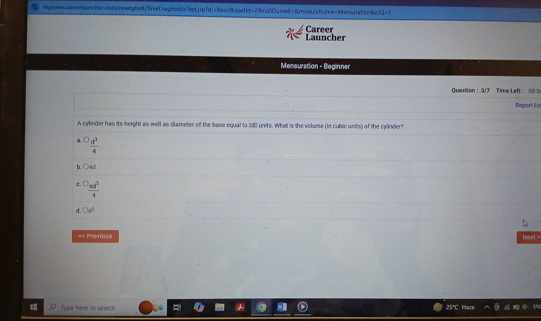 Q=1 
Career
Launcher
Mensuration - Beginner
Question : 3/7 Time Left : 08 5
Report Err
A cylinder has its height as well as diameter of the base equal to Łd½ units. What is the volume (in cubic units) of the cylinder?
 d^3/4 
b. ○ 4d
 π d^3/4 
d. bigcirc d^2
«< Previous Next >
Type here to search 25°C Haze