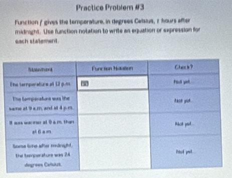 Practice Problem #3 
Function / gives the temporature. in degrees Celsius, 7 hours after 
midnight. Use function notation to write an equation or expression for 
each statement.