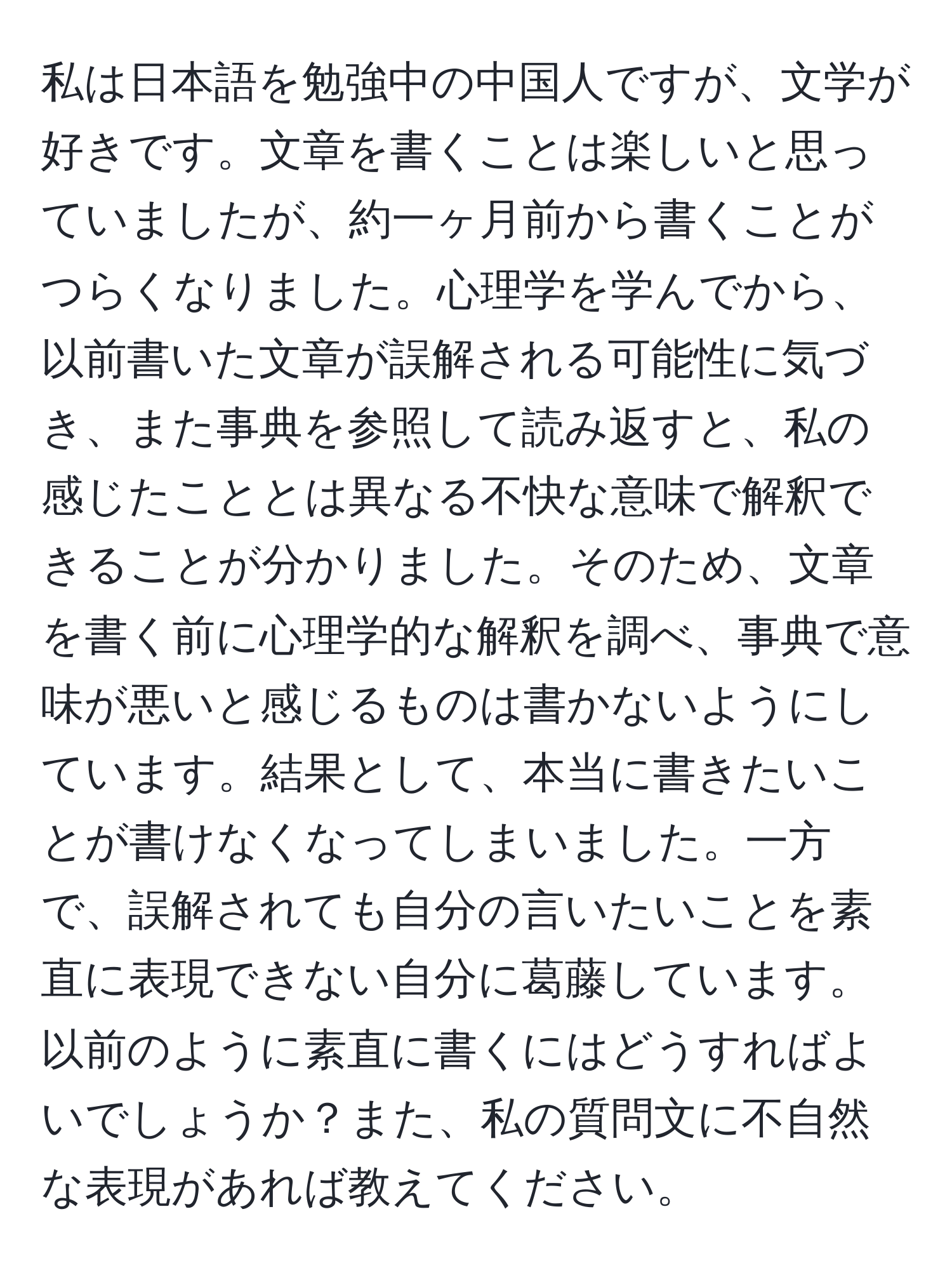 私は日本語を勉強中の中国人ですが、文学が好きです。文章を書くことは楽しいと思っていましたが、約一ヶ月前から書くことがつらくなりました。心理学を学んでから、以前書いた文章が誤解される可能性に気づき、また事典を参照して読み返すと、私の感じたこととは異なる不快な意味で解釈できることが分かりました。そのため、文章を書く前に心理学的な解釈を調べ、事典で意味が悪いと感じるものは書かないようにしています。結果として、本当に書きたいことが書けなくなってしまいました。一方で、誤解されても自分の言いたいことを素直に表現できない自分に葛藤しています。以前のように素直に書くにはどうすればよいでしょうか？また、私の質問文に不自然な表現があれば教えてください。