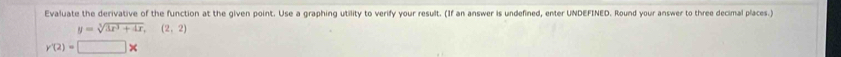 Evaluate the derivative of the function at the given point. Use a graphing utility to verify your result. (If an answer is undefined, enter UNDEFINED. Round your answer to three decimal places.)
y=sqrt[3](3x^3+4x),(2,2)
y'(2)=□ *