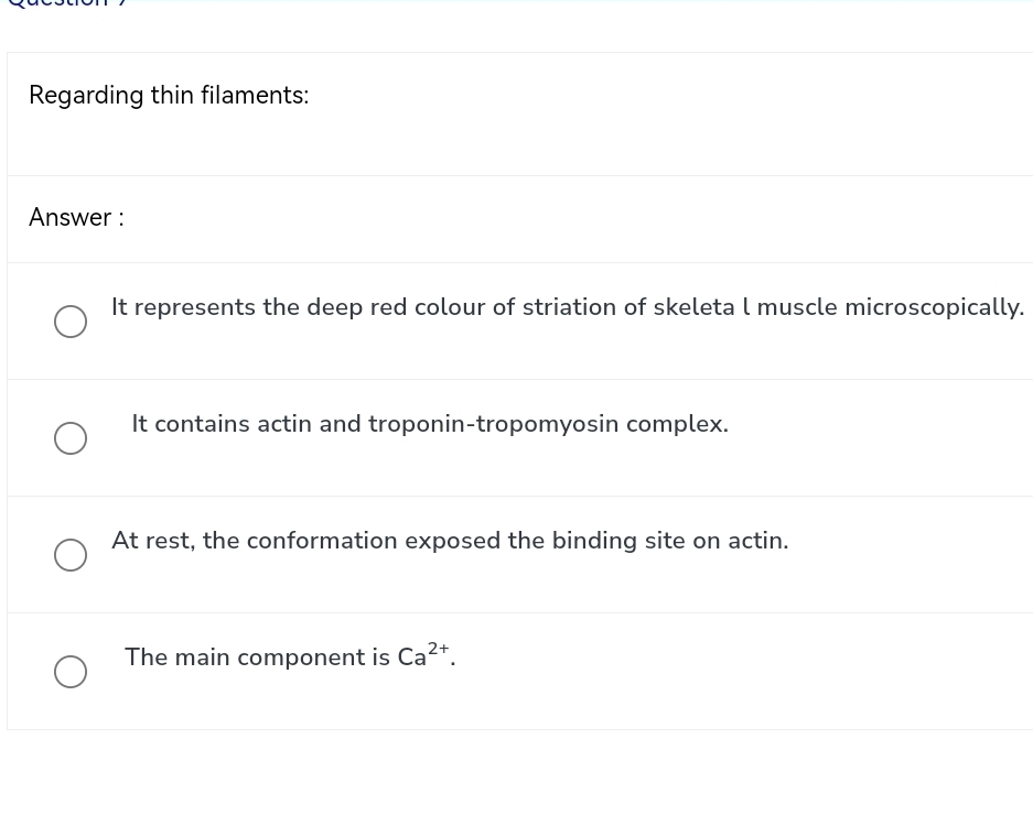 Regarding thin filaments:
Answer :
It represents the deep red colour of striation of skeleta l muscle microscopically.
It contains actin and troponin-tropomyosin complex.
At rest, the conformation exposed the binding site on actin.
The main component is Ca^(2+).