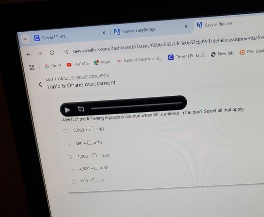 Clever | Portai Savvas EasyBridge x Savvas Realize
sawvasrealize.com/dashboard/classes/66b6c0e27efc5c0e82cb99c1/details/assignments/fee
G Gmail YouTube Maps Bank of America - B... C Clever | Portal22 New Tab
D PNC Ban
MATH- GRADE 5- 2881501207005C6
Topic 5: Online Assessment
Which of the following equations are true when 50 is entered in the box? Select all that apply.
2,000+□ =40
350+□ =70
1,000+□ =200
4.500+□ =90
500+□ =0