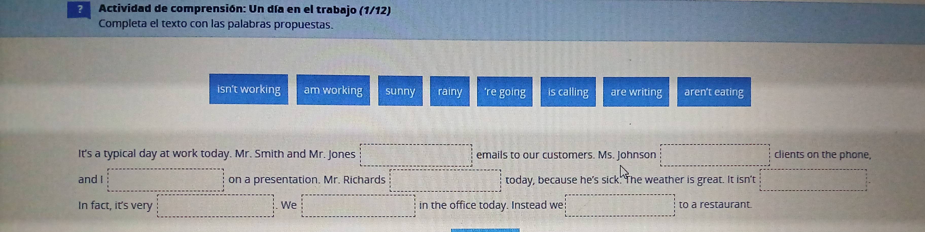 ? Actividad de comprensión: Un día en el trabajo (1/12)
Completa el texto con las palabras propuestas.
isn’t working am working sunny rainy 're going is calling are writing aren't eating
It's a typical day at work today. Mr. Smith and Mr. Jones emails to our customers. Ms. Johnson clients on the phone,
and I on a presentation. Mr. Richards today, because he's sick. The weather is great. It isn't
In fact, it's very We in the office today. Instead we to a restaurant.