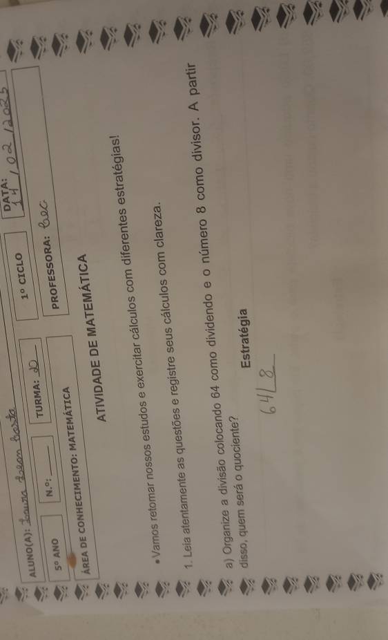DATA: 
ALUNO(A): 
_
1° CICLO
5° ANO N.º: TURMA:_ 
ÁREA DE CONHECIMENTO: MATEMÁTICA PROFESSORA: 
ATIVIDADE DE MATEMÁTICA 
Vamos retomar nossos estudos e exercitar cálculos com diferentes estratégias! 
1. Leia atentamente as questões e registre seus cálculos com clareza. 
a) Organize a divisão colocando 64 como dividendo e o número 8 como divisor. A partir 
disso, quem será o quociente? 
Estratégia