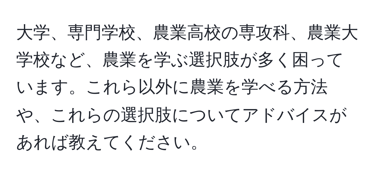 大学、専門学校、農業高校の専攻科、農業大学校など、農業を学ぶ選択肢が多く困っています。これら以外に農業を学べる方法や、これらの選択肢についてアドバイスがあれば教えてください。