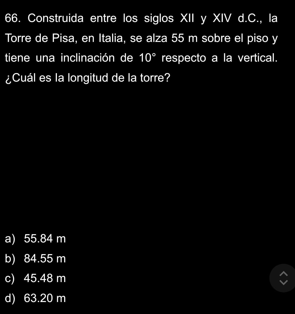 Construida entre los siglos XII y XIV d.C., la
Torre de Pisa, en Italia, se alza 55 m sobre el piso y
tiene una inclinación de 10° respecto a la vertical.
¿Cuál es la longitud de la torre?
a) 55.84 m
b) 84.55 m
c) 45.48 m
d) 63.20 m