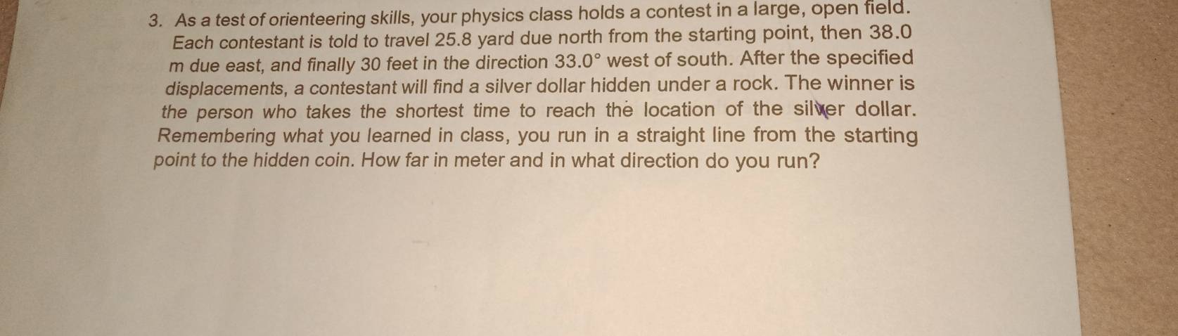 As a test of orienteering skills, your physics class holds a contest in a large, open field. 
Each contestant is told to travel 25.8 yard due north from the starting point, then 38.0
m due east, and finally 30 feet in the direction 33.0° west of south. After the specified 
displacements, a contestant will find a silver dollar hidden under a rock. The winner is 
the person who takes the shortest time to reach the location of the silver dollar. 
Remembering what you learned in class, you run in a straight line from the starting 
point to the hidden coin. How far in meter and in what direction do you run?