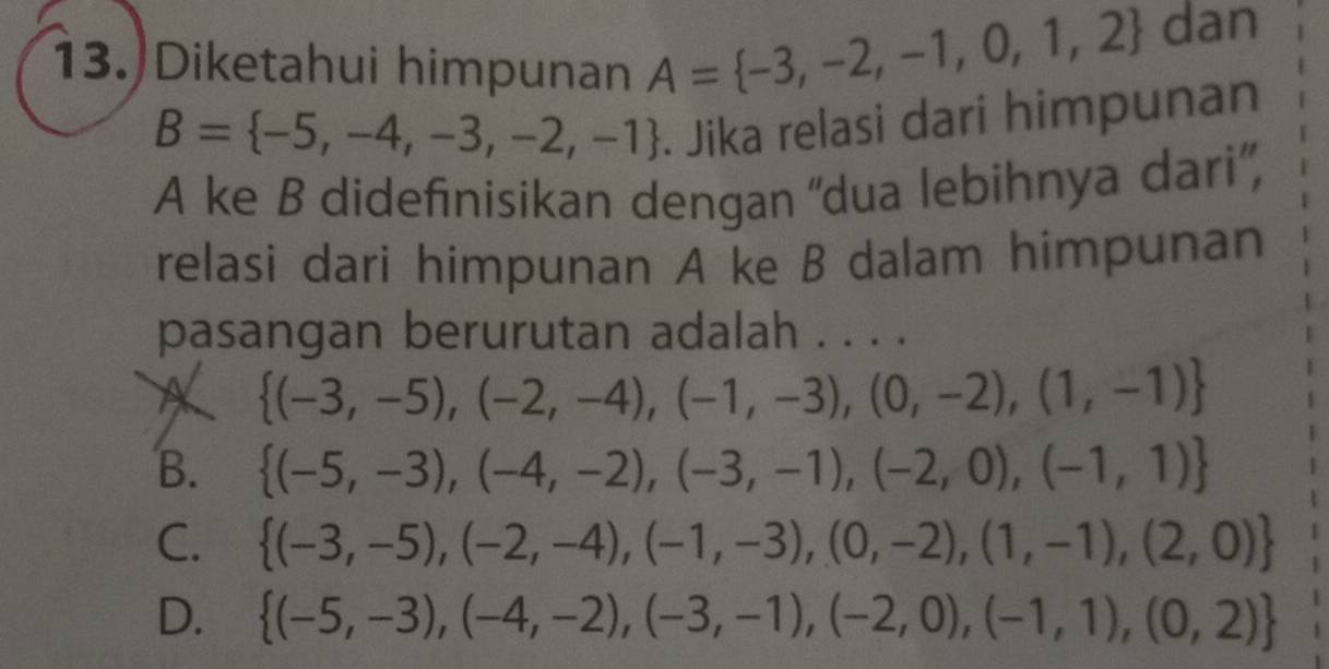 Diketahui himpunan A= -3,-2,-1,0,1,2 dan
B= -5,-4,-3,-2,-1. Jika relasi dari himpunan
A ke B didefinisikan dengan ''dua lebihnya dari”,
relasi dari himpunan A ke B dalam himpunan
pasangan berurutan adalah . . . .
A  (-3,-5),(-2,-4),(-1,-3),(0,-2),(1,-1)
B.  (-5,-3),(-4,-2),(-3,-1),(-2,0),(-1,1)
C.  (-3,-5),(-2,-4),(-1,-3),(0,-2),(1,-1),(2,0)
D.  (-5,-3),(-4,-2),(-3,-1),(-2,0),(-1,1),(0,2)