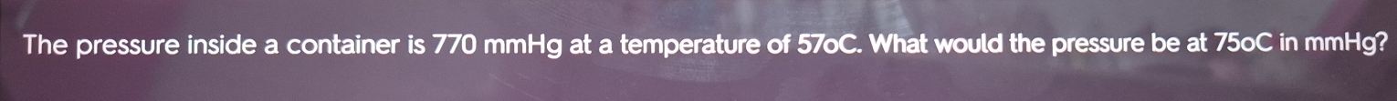 The pressure inside a container is 770 mmHg at a temperature of 57oC. What would the pressure be at 75oC in mmHg?