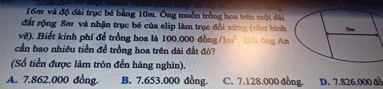 16m và độ dài trục bé bằng 10m. Ông muốn trồng hoa trên một dài
đất rộng 8m và nhận trục bé của elip làm trục đối xứng (như hình
vẽ). Biết kinh phí đề trồng hoa là 100.000 đồng /1m^2. Hỏi ông An
cần bao nhiêu tiền đề trồng hoa trên dải đất đó?
(Số tiền được làm tròn đến hàng nghìn).
A. 7.862.000 đồng. B. 7.653.000 đồng. C. 7.128.000 đồng. D. 7.826.000 đồ