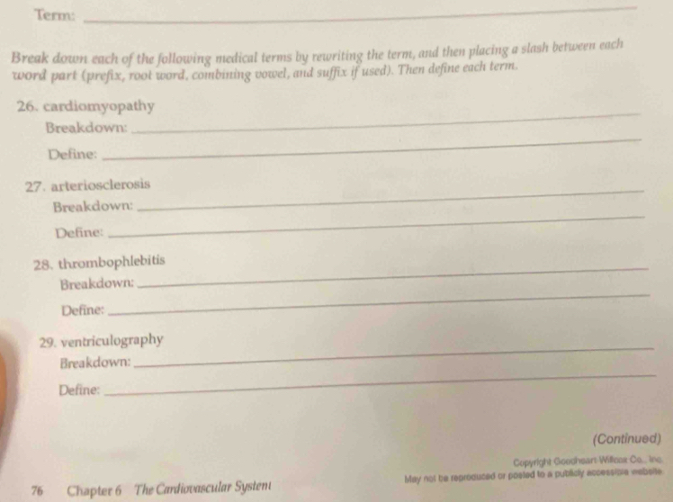 Term: 
_ 
Break down each of the following medical terms by rewriting the term, and then placing a slash between each 
word part (prefix, root word, combining vowel, and suffix if used). Then define each term. 
_ 
26. cardiomyopathy 
Breakdown: 
Define: 
_ 
27. arteriosclerosis 
Breakdown: 
_ 
Define: 
_ 
_ 
28. thrombophlebitis 
_ 
Breakdown: 
Define: 
_ 
29. ventriculography 
Breakdown: 
Define: 
_ 
(Continued) 
Copyright Goosheart Willcox Co... ine. 
76 Chapter 6 The Cardiovascular Systent May not be reproduced or posted to a publicly accessibie website.