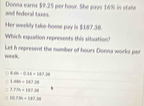 Donna earns $9.25 per hour. She pays 16% in state
and federal taxes.
Her weekly take-home pay is $187.38.
Which equation represents this situation?
Let h represent the number of hours Donna works per
week.
8.6h-0.16=187.38
1.48h=187.38
7.77h=187.38
10.73h=187.38