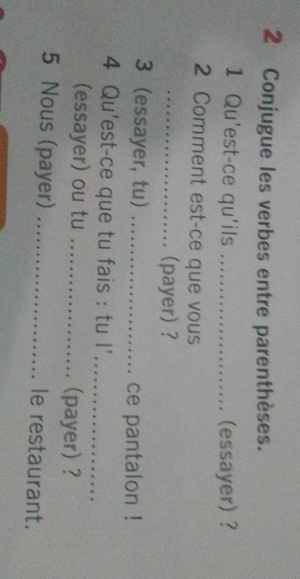 Conjugue les verbes entre parenthèses. 
1 Qu'est-ce qu'ils _(essayer) ? 

2 Comment est-ce que vous 
_(payer) ? 
3 essayer, tu)_ 
. ce pantalon ! 
4 Qu'est-ce que tu fais : tu I’_ 
(essayer) ou tu_ 
(payer) ? 
5 Nous (payer) _le restaurant.