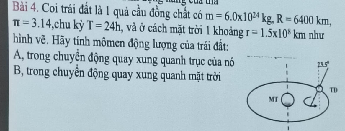 ua
Bài 4. Coi trái đất là 1 quả cầu đồng chất có m=6.0x10^(24)kg,R=6400km,
π =3.14 ,chu kỳ T=24h , và ở cách mặt trời 1 khoảng r=1.5* 10^8km như
hình vẽ. Hãy tính mômen động lượng của trái đất:
A, trong chuyên động quay xung quanh trục của nó
B, trong chuyển động quay xung quanh mặt trời