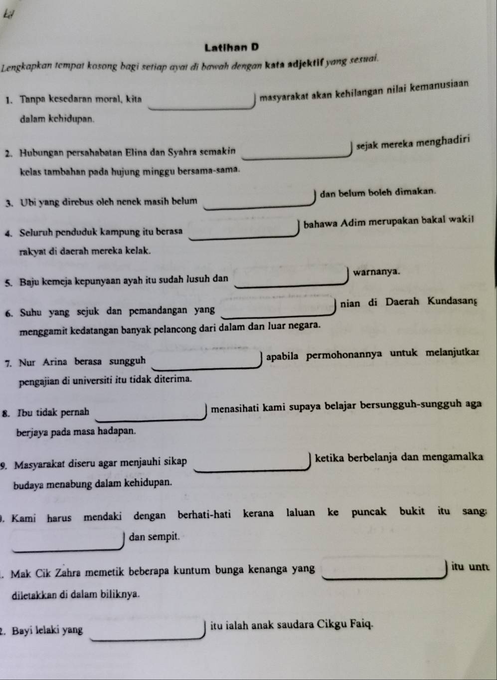 Latihan D
Lengkapkan tempat kosong bagi setiap ayat di bawah dengan kata adjektif yang sesual.
1. Tanpa kesedaran moral, kita
masyarakat akan kehilangan nilai kemanusiaan
dalam kchidupan.
2. Hubungan persahabatan Elina dan Syahra semakin_
sejak mereka menghadiri
kelas tambahan pada hujung minggu bersama-sama.
3. Ubi yang direbus olch nenek masih belum _dan belum boleh dimakan.
4. Seluruh penduduk kampung itu berasa _bahawa Adim merupakan bakal wakil
rakyat di dacrah mereka kelak.
warnanya.
5. Baju kemeja kepunyaan ayah itu sudah lusuh dan_
6. Suhu yang sejuk dan pemandangan yang __nian di Daerah Kundasan
menggamit kedatangan banyak pelancong dari dalam dan luar negara.
_
7. Nur Arina berasa sungguh  apabila permohonannya untuk melanjutkar
pengajian di universiti itu tidak diterima.
_
8. Ibu tidak pernah menasihati kami supaya belajar bersungguh-sungguh aga
berjaya pada masa hadapan.
9. Masyarakat diseru agar menjauhi sikap _  ketika berbelanja dan mengamalka
budaya menabung dalam kehidupan.
0. Kami harus mendaki dengan berhati-hati kerana laluan ke puncak bukit itu sang:
dan sempit.
_
_
. Mak Cik Zahra memetik beberapa kuntum bunga kenanga yang itu unt
diletakkan di dalam biliknya.
_
2. Bayi lelaki yang  itu ialah anak saudara Cikgu Faiq.