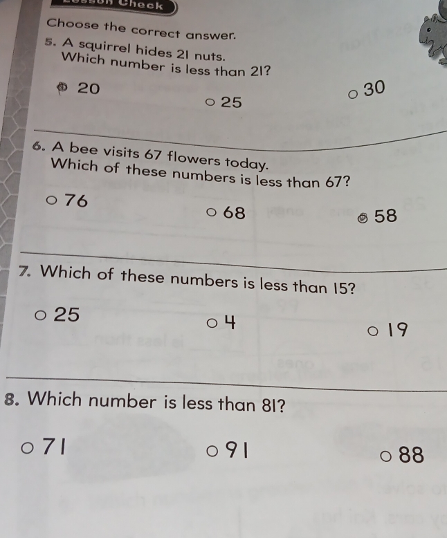 sun Check
Choose the correct answer.
5. A squirrel hides 21 nuts.
Which number is less than 21?
20
30
25
6. A bee visits 67 flowers today.
Which of these numbers is less than 67?
76
68
58
7. Which of these numbers is less than 15?
25
4
19
8. Which number is less than 8I?
71
91
88