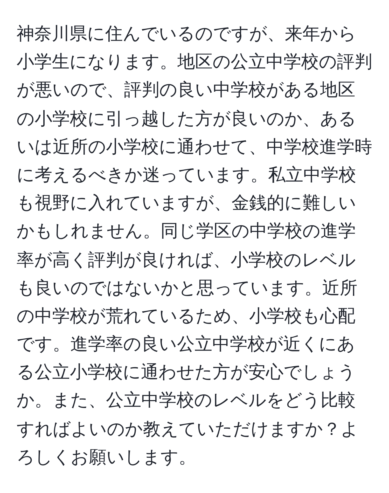 神奈川県に住んでいるのですが、来年から小学生になります。地区の公立中学校の評判が悪いので、評判の良い中学校がある地区の小学校に引っ越した方が良いのか、あるいは近所の小学校に通わせて、中学校進学時に考えるべきか迷っています。私立中学校も視野に入れていますが、金銭的に難しいかもしれません。同じ学区の中学校の進学率が高く評判が良ければ、小学校のレベルも良いのではないかと思っています。近所の中学校が荒れているため、小学校も心配です。進学率の良い公立中学校が近くにある公立小学校に通わせた方が安心でしょうか。また、公立中学校のレベルをどう比較すればよいのか教えていただけますか？よろしくお願いします。