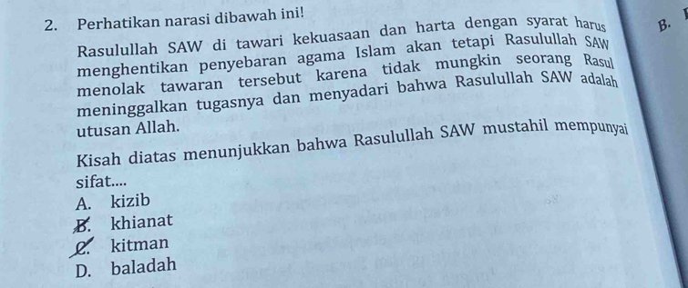 Perhatikan narasi dibawah ini!
Rasulullah SAW di tawari kekuasaan dan harta dengan syarat harus B. l
menghentikan penyebaran agama Islam akan tetapi Rasulullah SAW
menolak tawaran tersebut karena tidak mungkin seorang Rasul
meninggalkan tugasnya dan menyadari bahwa Rasulullah SAW adalah
utusan Allah.
Kisah diatas menunjukkan bahwa Rasulullah SAW mustahil mempunyai
sifat....
A. kizib
B. khianat
2. kitman
D. baladah