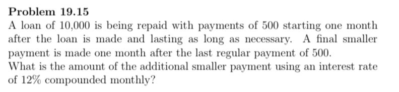 Problem 19.15 
A loan of 10,000 is being repaid with payments of 500 starting one month
after the loan is made and lasting as long as necessary. A final smaller 
payment is made one month after the last regular payment of 500. 
What is the amount of the additional smaller payment using an interest rate 
of 12% compounded monthly?