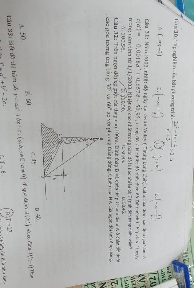 Tập nghiệm của bất phương trình  (2x^2-3x+4)/x^2+3 >2la
Hd H
A. (-∈fty ;-3). B. (-∈fty ;- 2/3 ). C. )(- 2/3 ;+∈fty ). D. (-∈fty ;- 3/2 ).
ldH⊥
zo
Câu 31: Năm 2003, nhiệt độ ngày tại Death Valley ( Thung Lũng Chết), California, được xác định qua hàm số IVI
t(d)=-0,0018d^2+0,657d+50,95 , trong đó 1 là nhiệt độ tính theo độ Fahrenheit (F ) và d là ngày
trong năm tính từ 1/1/2003. Nhiệt độ cao nhất trong năm đó là bao nhiêu độ F (tính đến hàng phần trăm? lha
Ldl
A. 100,56. B. 110,90. C. 50,95. D. 50,45.
Câu 32: Trên ngọn đồi có một cái tháp cao 100m. Đinh tháp B và chân tháp C nhìn điểm A ở chân đồi dưới
các góc tương ứng bằng 30° và 60° so với phương thẳng đứng. Chiều cao HA của ngọn đồi tính được bằng: id
B
N
pr
30°
4
H
C
60° h
A
A. 50. B. 60 . c. 45. D. 40.
Câu 33: Biết đồ thị hàm số y=ax^2+bx+c,(a,b,c∈ □ ;a!= 0) đi qua điểm A(2;1) và có đỉnh I(1;-1) Tính
T=a^3+b^2-2c.
D. T=22.
C. T=6.
khóm khách du lịch như sau: