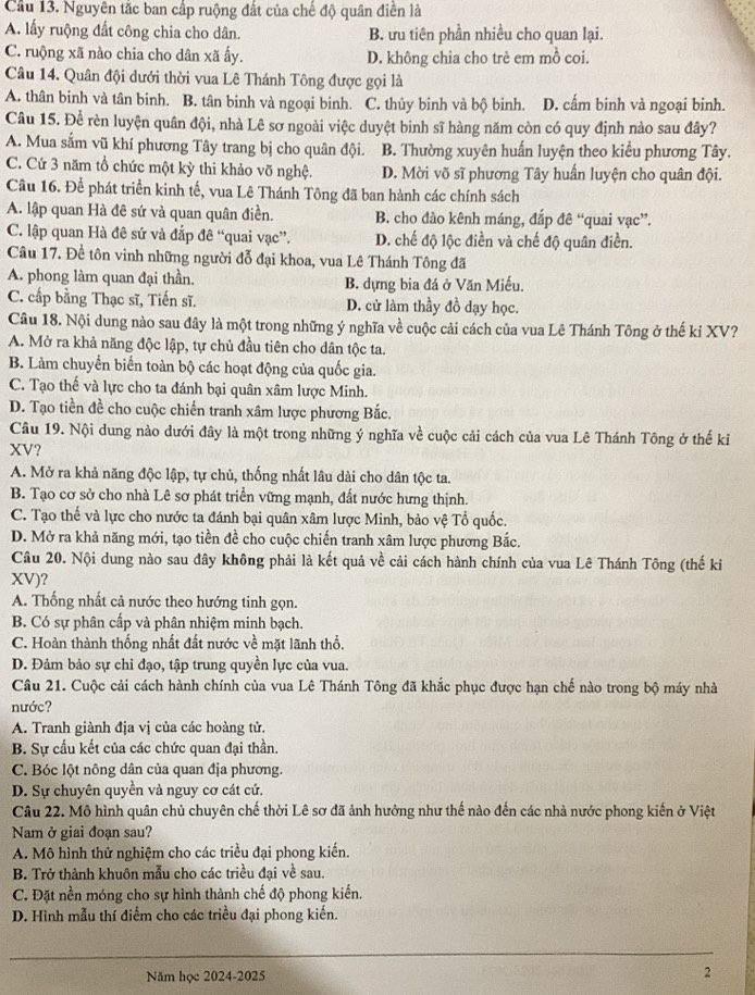 Cầu 13. Nguyên tắc ban cấp ruộng đất của chế độ quân điễn là
A. lấy ruộng đất công chia cho dân. B. ưu tiên phần nhiều cho quan lại.
C. ruộng xã nào chia cho dân xã ấy. D. không chia cho trẻ em mồ coi.
Câu 14. Quân đội dưới thời vua Lê Thánh Tông được gọi là
A. thân binh và tân binh. B. tân binh và ngoại binh. C. thủy binh và bộ binh. D. cấm binh và ngoại binh.
Câu 15. Để rèn luyện quân đội, nhà Lê sơ ngoài việc duyệt binh sĩ hàng năm còn có quy định nào sau đây?
A. Mua sắm vũ khí phương Tây trang bị cho quân đội. B. Thường xuyên huấn luyện theo kiểu phương Tây.
C. Cứ 3 năm tổ chức một kỳ thi khảo võ nghệ. D. Mời võ sĩ phương Tây huấn luyện cho quân đội.
Cầu 16. Để phát triển kinh tế, vua Lê Thánh Tông đã ban hành các chính sách
A. lập quan Hà đê sứ và quan quân điền. B. cho đào kênh máng, đắp đê “quai vạc”.
C. lập quan Hà đê sứ và đắp đê “quai vạc”. D. chế độ lộc điền và chế độ quân điền.
Câu 17. Đề tôn vinh những người đỗ đại khoa, vua Lê Thánh Tông đã
A. phong làm quan đại thần. B. dựng bia đá ở Văn Miếu,
C. cấp bằng Thạc sĩ, Tiến sĩ. D. cử làm thầy đồ dạy học.
Câu 18. Nội dung nào sau đây là một trong những ý nghĩa về cuộc cải cách của vua Lê Thánh Tông ở thế kỉ XV?
A. Mở ra khả năng độc lập, tự chủ đầu tiên cho dân tộc ta.
B. Làm chuyển biển toàn bộ các hoạt động của quốc gia.
C. Tạo thế và lực cho ta đánh bại quân xâm lược Minh.
D. Tạo tiền đề cho cuộc chiến tranh xâm lược phương Bắc.
Câu 19. Nội dung nào dưới đây là một trong những ý nghĩa về cuộc cải cách của vua Lê Thánh Tông ở thế kỉ
XV?
A. Mở ra khả năng độc lập, tự chủ, thống nhất lâu dài cho dân tộc ta.
B. Tạo cơ sở cho nhà Lê sơ phát triển vững mạnh, đất nước hưng thịnh.
C. Tạo thế và lực cho nước ta đánh bại quân xâm lược Minh, bảo vệ Tổ quốc.
D. Mở ra khả năng mới, tạo tiền đề cho cuộc chiến tranh xâm lược phương Bắc.
Câu 20. Nội dung nào sau đây không phải là kết quả về cải cách hành chính của vua Lê Thánh Tông (thế ki
XV)?
A. Thống nhất cả nước theo hướng tinh gọn.
B. Có sự phân cấp và phân nhiệm minh bạch.
C. Hoàn thành thống nhất đất nước về mặt lãnh thổ.
D. Đảm bảo sự chi đạo, tập trung quyền lực của vua.
Câu 21. Cuộc cải cách hành chính của vua Lê Thánh Tông đã khắc phục được hạn chế nào trong bộ máy nhà
nước?
* A. Tranh giành địa vị của các hoàng tử.
B. Sự cấu kết của các chức quan đại thần.
C. Bóc lột nông dân của quan địa phương.
D. Sự chuyên quyền và nguy cơ cát cứ.
Câu 22. Mô hình quân chủ chuyên chế thời Lê sơ đã ảnh hưởng như thế nào đến các nhà nước phong kiến ở Việt
Nam ở giai đoạn sau?
A. Mô hình thử nghiệm cho các triều đại phong kiến.
B. Trở thành khuôn mẫu cho các triều đại về sau.
C. Đặt nền móng cho sự hình thành chế độ phong kiến.
D. Hình mẫu thí điểm cho các triều đại phong kiến.
_
Năm học 2024-2025
2