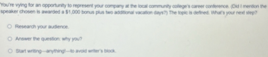You're vying for an opportunity to represent your company at the locall community college's career conference. (Did I mention the 
speaker chosen is awarded a $1,000 bonus plus two additionall vacation days?) The topic is defined. What's your next step? 
Research your audience. 
Answer the question: why you? 
Start writing—anything!—to avoid writer's blook.