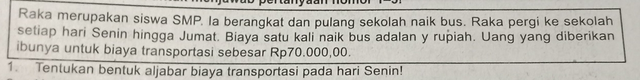 Raka merupakan siswa SMP. la berangkat dan pulang sekolah naik bus. Raka pergi ke sekolah 
setiap hari Senin hingga Jumat. Biaya satu kali naik bus adalan y rupiah. Uang yang diberikan 
ibunya untuk biaya transportasi sebesar Rp70.000,00. 
1. Tentukan bentuk aljabar biaya transportasi pada hari Senin!