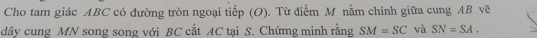 Cho tam giác ABC có đường tròn ngoại tiếp (O). Từ điểm M nằm chính giữa cung AB vẽ 
dây cung MN song song với BC cắt AC tại S. Chứmg minh rằng SM=SC và SN=SA.