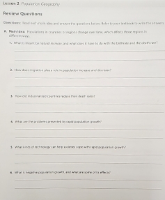 Lessae 2. Populorias Geography 
Review Questions 
Chrestlawn : Read each nain alles and ansaer the qacssions below. Befet to pout lext look no wits the a l reets. 
A. Main lkear Popelations in coant iss or regions change over time, which affects t hose srg ons in 
OPereon wry 
t . hth in i mean by nesunel lecmose and whan clees it hase to do with the birthrate and tke death rame ! 
_ 
_ 
B. Husy does mogration play a role in pepularion increase and tee test! 
_ 
_ 
3 now old industriall ted countries redace their death raees! 
_ 
_ 
B. What ane tor go wiheres go ee ded ty camil poopoulatision go owtls" 
_ 
_ 
g. Whats idy of rechmology cam help sorlenies cope with repid popula ton griwth 
_ 
_ 
B. 1th at is negative population grownh, and when are some of rs effeciur 
_ 
_