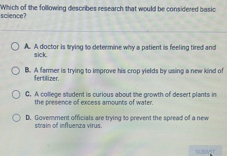 Which of the following describes research that would be considered basic
science?
A. A doctor is trying to determine why a patient is feeling tired and
sick.
B. A farmer is trying to improve his crop yields by using a new kind of
fertilizer.
C. A college student is curious about the growth of desert plants in
the presence of excess amounts of water.
D. Government officials are trying to prevent the spread of a new
strain of influenza virus.
SUBMIT