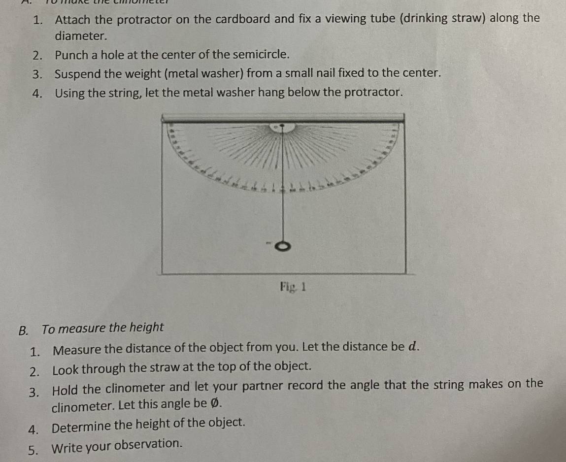 Attach the protractor on the cardboard and fix a viewing tube (drinking straw) along the 
diameter. 
2. Punch a hole at the center of the semicircle. 
3. Suspend the weight (metal washer) from a small nail fixed to the center. 
4. Using the string, let the metal washer hang below the protractor. 
Fig. 1 
B. To measure the height 
1. Measure the distance of the object from you. Let the distance be d. 
2. Look through the straw at the top of the object. 
3. Hold the clinometer and let your partner record the angle that the string makes on the 
clinometer. Let this angle be Ø. 
4. Determine the height of the object. 
5. Write your observation.