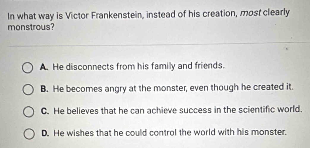 In what way is Victor Frankenstein, instead of his creation, most clearly
monstrous?
A. He disconnects from his family and friends.
B. He becomes angry at the monster, even though he created it.
C. He believes that he can achieve success in the scientific world.
D. He wishes that he could control the world with his monster.