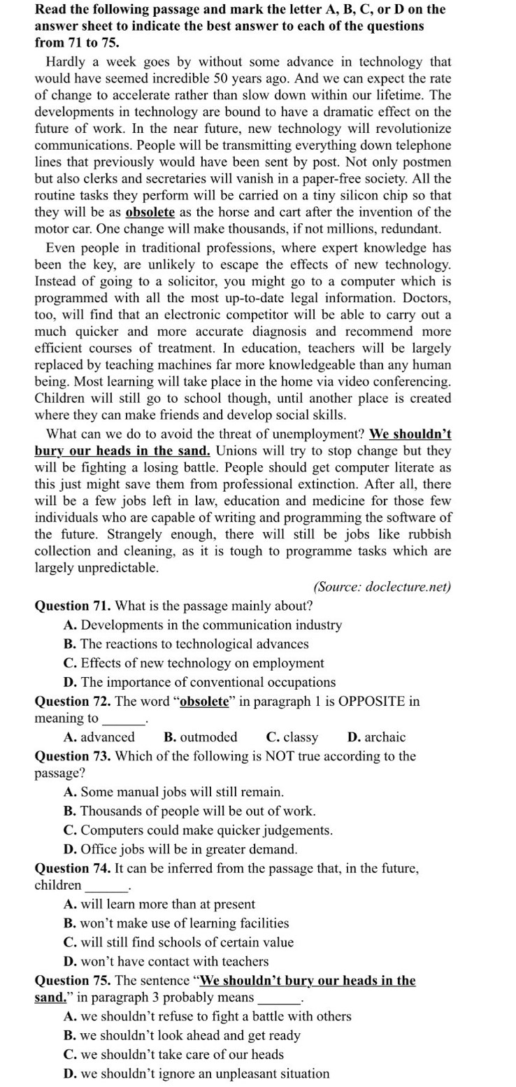 Read the following passage and mark the letter A, B, C, or D on the
answer sheet to indicate the best answer to each of the questions
from 71 to 75.
Hardly a week goes by without some advance in technology that
would have seemed incredible 50 years ago. And we can expect the rate
of change to accelerate rather than slow down within our lifetime. The
developments in technology are bound to have a dramatic effect on the
future of work. In the near future, new technology will revolutionize
communications. People will be transmitting everything down telephone
lines that previously would have been sent by post. Not only postmen
but also clerks and secretaries will vanish in a paper-free society. All the
routine tasks they perform will be carried on a tiny silicon chip so that
they will be as obsolete as the horse and cart after the invention of the
motor car. One change will make thousands, if not millions, redundant.
Even people in traditional professions, where expert knowledge has
been the key, are unlikely to escape the effects of new technology.
Instead of going to a solicitor, you might go to a computer which is
programmed with all the most up-to-date legal information. Doctors,
too, will find that an electronic competitor will be able to carry out a
much quicker and more accurate diagnosis and recommend more
efficient courses of treatment. In education, teachers will be largely
replaced by teaching machines far more knowledgeable than any human
being. Most learning will take place in the home via video conferencing.
Children will still go to school though, until another place is created
where they can make friends and develop social skills.
What can we do to avoid the threat of unemployment? We shouldn't
bury our heads in the sand. Unions will try to stop change but they
will be fighting a losing battle. People should get computer literate as
this just might save them from professional extinction. After all, there
will be a few jobs left in law, education and medicine for those few
individuals who are capable of writing and programming the software of
the future. Strangely enough, there will still be jobs like rubbish
collection and cleaning, as it is tough to programme tasks which are
largely unpredictable.
(Source: doclecture.net)
Question 71. What is the passage mainly about?
A. Developments in the communication industry
B. The reactions to technological advances
C. Effects of new technology on employment
D. The importance of conventional occupations
Question 72. The word “obsolete” in paragraph 1 is OPPOSITE in
meaning to _.
A. advanced B. outmoded C. classy D. archaic
Question 73. Which of the following is NOT true according to the
passage?
A. Some manual jobs will still remain.
B. Thousands of people will be out of work.
C. Computers could make quicker judgements.
D. Office jobs will be in greater demand.
Question 74. It can be inferred from the passage that, in the future,
children __
A. will learn more than at present
B. won’t make use of learning facilities
C. will still find schools of certain value
D. won’t have contact with teachers
Question 75. The sentence “We shouldn’t bury our heads in the
sand.” in paragraph 3 probably means
A. we shouldn’t refuse to fight a battle with others
B. we shouldn’t look ahead and get ready
C. we shouldn’t take care of our heads
D. we shouldn’t ignore an unpleasant situation