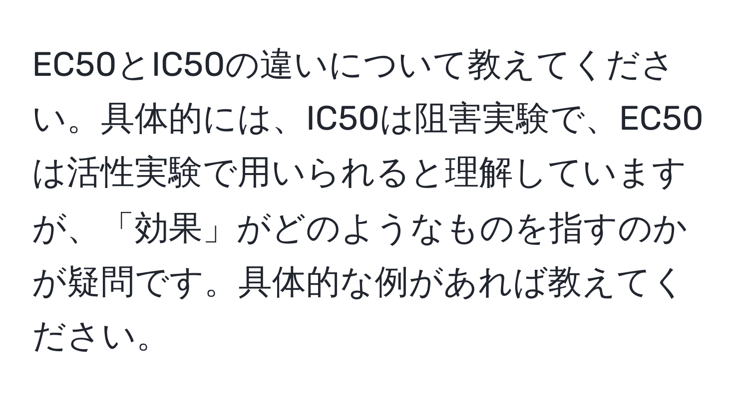 EC50とIC50の違いについて教えてください。具体的には、IC50は阻害実験で、EC50は活性実験で用いられると理解していますが、「効果」がどのようなものを指すのかが疑問です。具体的な例があれば教えてください。