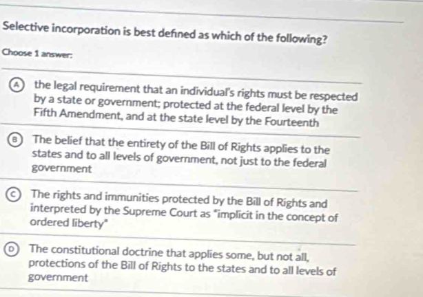 Selective incorporation is best defned as which of the following?
Choose 1 answer:
A the legal requirement that an individual's rights must be respected
by a state or government; protected at the federal level by the
Fifth Amendment, and at the state level by the Fourteenth
The belief that the entirety of the Bill of Rights applies to the
states and to all levels of government, not just to the federal
government
c The rights and immunities protected by the Bill of Rights and
interpreted by the Supreme Court as "implicit in the concept of
ordered liberty"
D The constitutional doctrine that applies some, but not all,
protections of the Bill of Rights to the states and to all levels of
government