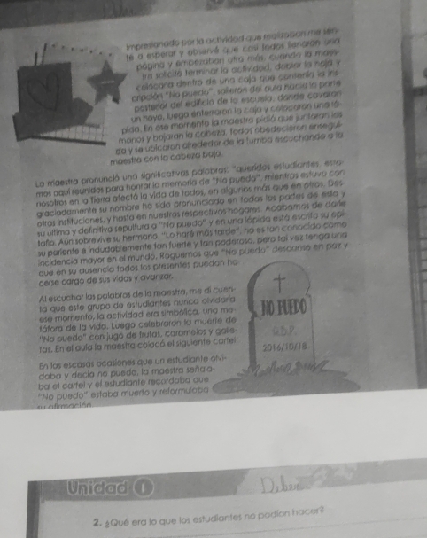 impresionado por la actividad que maluzation me sein
té a esperar y observé que casí fodos liengran aria
página y empezation otra más, cuanda la maes
Ira solicitó terminar la activided, dobiar la noja y
colocaría dentro de una caja que contenía la ins
cripción ''No pueda'', salieron del quía nacia la parte
posteror del edifció de la escuela, dande cavaran
un hoya, luega enterraron la caja y colocaron una rá
pida. En ose momento la maestra pidió que juntoran las
monos y bojaran la cabeza, fodos obedecierón enegul
da y se úbicaron airededor de la tumba escuchando a la
máestra con la cabeza baja.
La maestra pronunció una significativas palobras: "queridos estudiantes, esta
mos aquí reunidos para hontar la memoría de "Na pueda", mientras estuva co
nosotros en la Tierra afectó la vida de todos, en algurios más que en otros. Des
graciadamente su nombre há sido pronunciado en todas los partes de esta y
otras instituciones, y hasta en nuestros respectivos hogares. Acabamos de darle
su última y definitiva sepultura a ''No puedo''  y en una lópida está escrita su epi
tafo. Aún sobrevive su hermano. ''Lo haré más tarde'', no es tan conocido como
su pariente é índudablemente tan fuerte y tan paderoso, pero tai vez tenga una
incidencia mayor en el mundo, Roguemos que “No puedo" descanso en paz y
que en su ausencía tados los presentes puedan ha
cerse cargo de sus vidas y avanizar.
Al escuchar las palabras de la maestra, me di cuen- 
ta que este grupo de estudiantes nurca olvidaría
ese momento, la actividad era simpólica, una me NO PUEDO
fáfora de la vida. Luega celebrarón la muerie de
''Na puedo' con jugo de frutas, caramelos y galíe Q.B.P
tas. En el aula la maestra colacó el siguiente cartel.
En las escasas ocasiones que un estudiante olvi- 2016/10/18
daba y decía no puede, la maestra señala    
ba el carfel y el estudiante recordaba que
su afimación 'No puedo'' estaba muerto y reformulaba
Unidad Dabve X 7
2. ¿Qué era lo que los estudiantes no podían hacer?