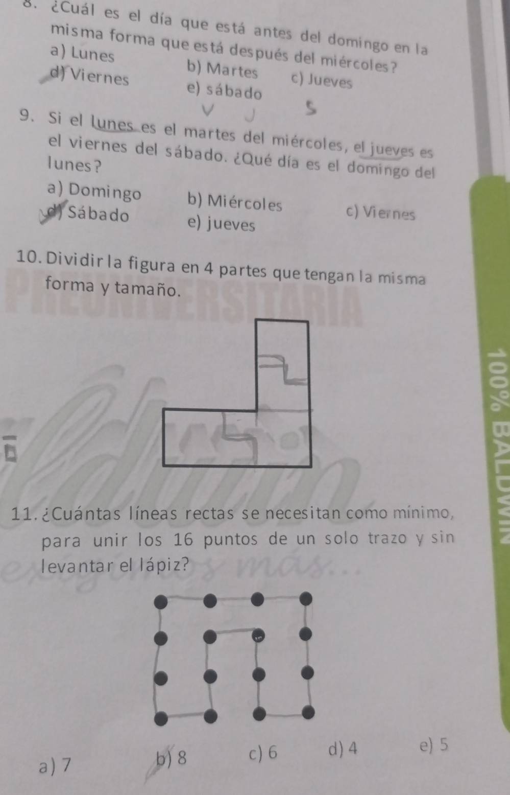 ¿Cuál es el día que está antes del domingo en la
misma forma que está después del miércoles ?
a) Lunes b) Martes c) Jueves
d) Viernes e) sábado
9. Si el lunes es el martes del miércoles, el jueves es
el viernes del sábado. ¿Qué día es el domingo del
lunes?
a) Domingo b) Miércoles c) Viernes
d) Sábado e) jueves
10. Dividirla figura en 4 partes que tengan la misma
forma y tamaño.
11. ¿Cuántas líneas rectas se necesitan como mínimo,
para unir los 16 puntos de un solo trazo y sin
levantar el lápiz?
a) 7
b) 8 c) 6 d) 4 e) 5