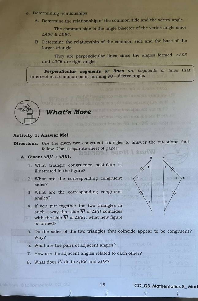 Determining relationships 
A. Determine the relationship of the common side and the vertex angle. 
The common side is the angle bisector of the vertex angle since
∠ ABC≌ ∠ DBC. 
B. Determine the relationship of the common side and the base of the 
larger triangle. 
They are perpendicular lines since the angles formed, ∠ ACB
and ∠ DCB are right angles. 
Perpendicular segments or lines are segments or lines that 
intersect at a common point forming 90 - degree angle. 
What’s More 
Activity 1: Answer Me! 
Directions: Use the given two congruent triangles to answer the questions that 
follow. Use a separate sheet of paper. 
A. Given: △ HJI≌ △ HKI. 

1. What triangle congruence postulate is 
illustrated in the figure? 
2. What are the corresponding congruent 
sides? 
3. What are the corresponding congruent 
angles? 

4. If you put together the two triangles in 
such a way that side Hl of △ HJ / coincides 
with the side Hl of △ HKI , what new figure 
is formed? 
5. Do the sides of the two triangles that coincide appear to be congruent? 
Why? 
6. What are the pairs of adjacent angles? 
7. How are the adjacent angles related to each other? 
8. What does overline HI do to ∠ JHK and ∠ JIK 2 
15 CO_Q3_Mathematics 8_ Mod