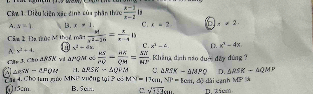 Điều kiện xác định của phân thức  (x-1)/x-2  là
A. x=1. B. x!= 1. C. x=2. x!= 2. 
Câu 2. Đa thức M thoả mãn  M/x^2-16 = x/x-4  là
A. x^2+4. B x^2+4x.
C. x^2-4. D. x^2-4x. 
Câu 3. Cho △ RSK và △ PQM có  RS/PQ = RK/QM = SK/MP . Khẳng định nào dưới đây đúng ?
A △ RSKsim △ PQM B. △ RSKsim △ QPM C. △ RSKsim △ MPQ D. △ RSKsim △ QMP
Câu 4. Cho tam giác MNP vuông tại P có MN=17cm, NP=8cm , độ dài cạnh MP là
(415cm. B. 9cm. C. sqrt(353)cm. D. 25cm.