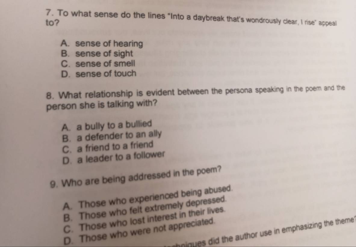 To what sense do the lines “Into a daybreak that's wondrously clear, I rise” appeal
to?
A. sense of hearing
B. sense of sight
C. sense of smell
D. sense of touch
8. What relationship is evident between the persona speaking in the poem and the
person she is talking with?
A. a bully to a bullied
B. a defender to an ally
C. a friend to a friend
D. a leader to a follower
9. Who are being addressed in the poem?
A. Those who experienced being abused.
B. Those who felt extremely depressed.
C. Those who lost interest in their lives.
D. Those who were not appreciated.
ninues did the author use in emphasizing the theme.