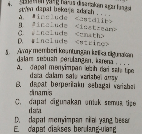 Statemen yang harus disertakan agar fungsi
strien dapat bekerja adalah . . . .
A. #include cstdlib>
B. #include - i ostream>
C. #include cmath>
D. #include string
5. Array memberi keuntungan ketika digunakan
dalam sebuah perulangan, karena . . . .
A. dapat menyimpan lebih dari satu tipe
data dalam satu variabel array
B. dapat berperilaku sebagai variabel
dinamis
C. dapat digunakan untuk semua tipe
data
D. dapat menyimpan nilai yang besar
E. dapat diakses berulang-ulang