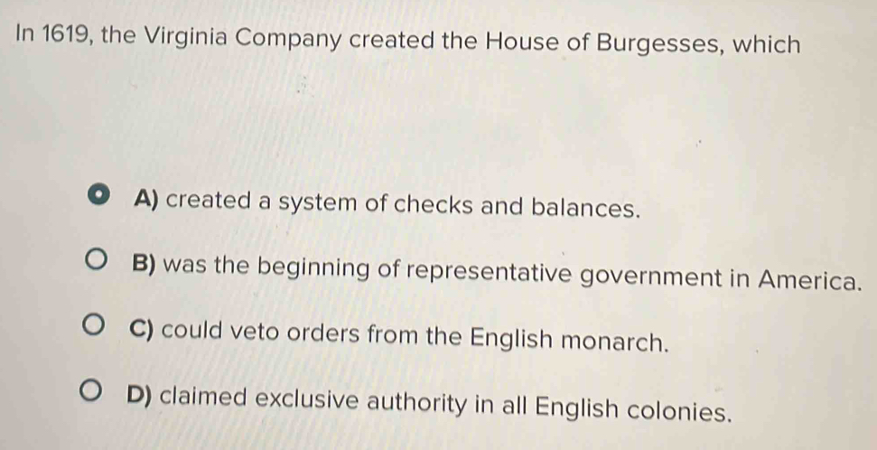 In 1619, the Virginia Company created the House of Burgesses, which
A) created a system of checks and balances.
B) was the beginning of representative government in America.
C) could veto orders from the English monarch.
D) claimed exclusive authority in all English colonies.