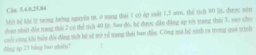 Câu. 5. 4. 0, 25. 84
Một hệ khi lý tưởng lưỡng nguyên tử, ở trang thái 1 có áp suất 1,5 atm, thể tích 80 lít, được nén 
đoạn nhiệt đến trang thái 2 có thể tích 40 lít. Sau đó, hệ được dăn đăng áp tới trang thái 3, sao cho 
cuối cùng khi biển đổi đăng tích hệ sẽ trở về trang thái ban đầu. Công mà hệ sinh ra trong quá trình 
đăng áp 23 bảng bao nhiêu? I